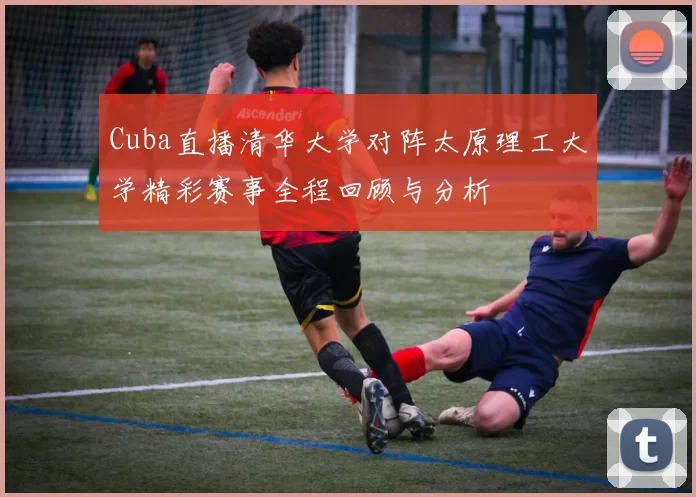 Cuba直播清华大学对阵太原理工大学精彩赛事全程回顾与分析