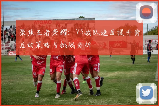 聚焦王者荣耀：V5战队速度提升背后的策略与挑战分析