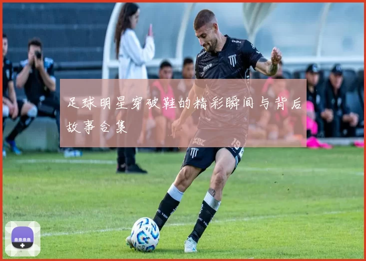 足球明星穿破鞋的精彩瞬间与背后故事合集