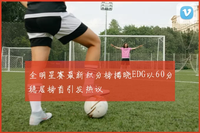 全明星赛最新积分榜揭晓EDG以60分稳居榜首引发热议