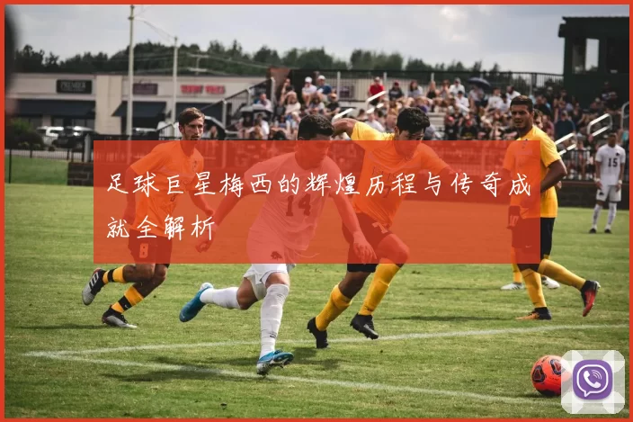 足球巨星梅西的辉煌历程与传奇成就全解析