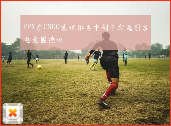 FPX在CSGO意识排名中创下新高引发电竞圈热议