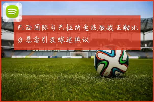 巴西国际与巴拉纳竞技激战正酣比分悬念引发球迷热议