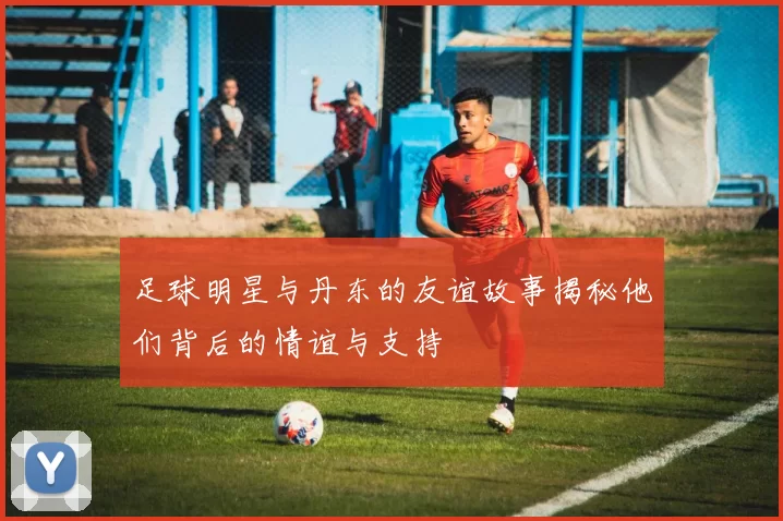 足球明星与丹东的友谊故事揭秘他们背后的情谊与支持