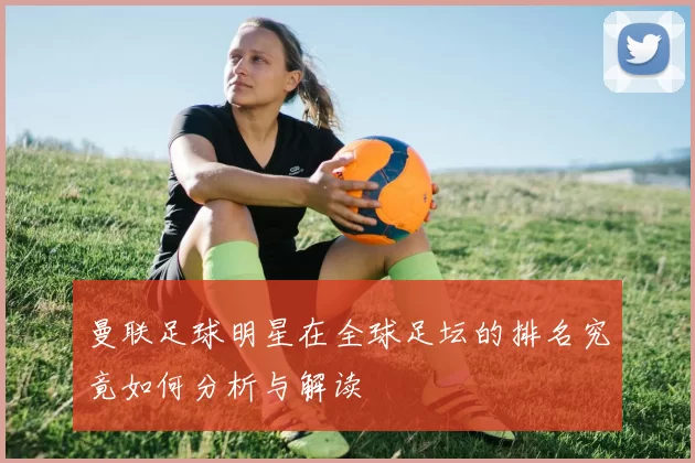 曼联足球明星在全球足坛的排名究竟如何分析与解读