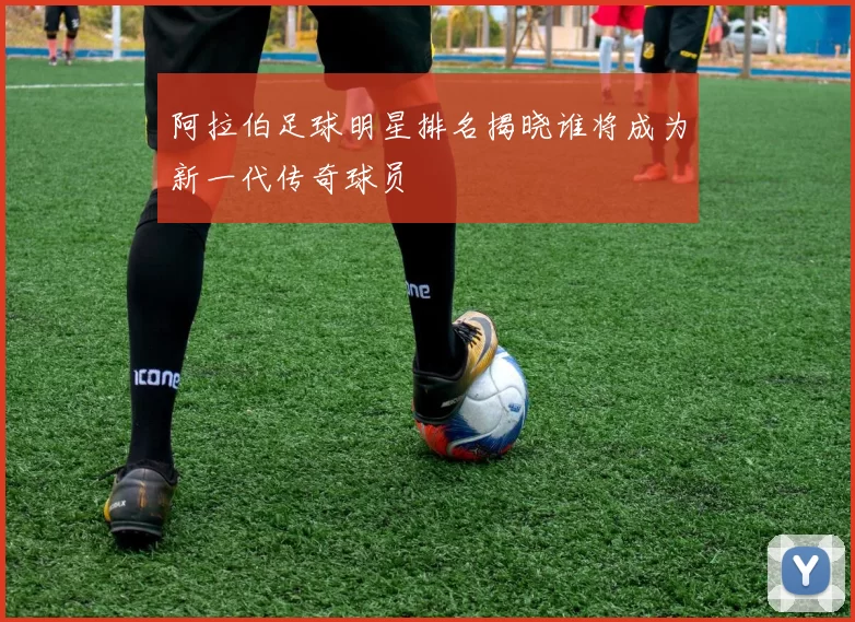 阿拉伯足球明星排名揭晓谁将成为新一代传奇球员