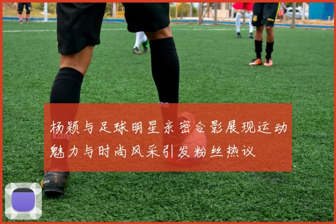 杨颖与足球明星亲密合影展现运动魅力与时尚风采引发粉丝热议
