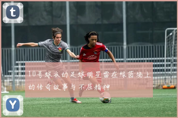 10号球衣的足球明星雷在绿茵场上的传奇故事与不屈精神