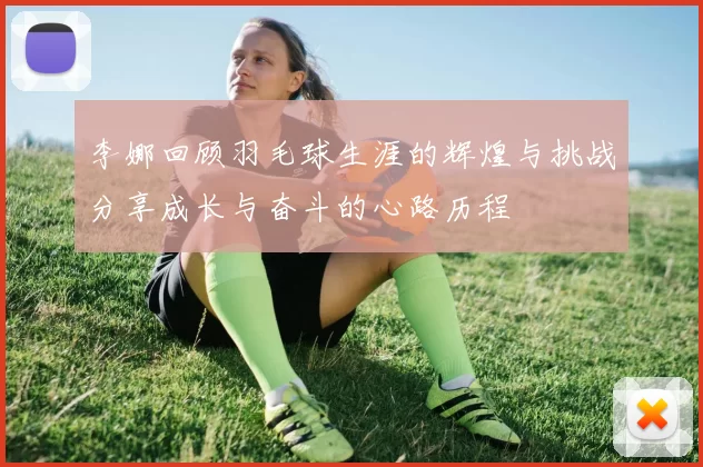 李娜回顾羽毛球生涯的辉煌与挑战分享成长与奋斗的心路历程