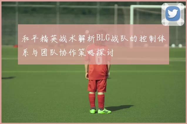 和平精英战术解析BLG战队的控制体系与团队协作策略探讨