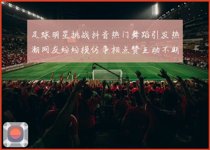 足球明星挑战抖音热门舞蹈引发热潮网友纷纷模仿争相点赞互动不断