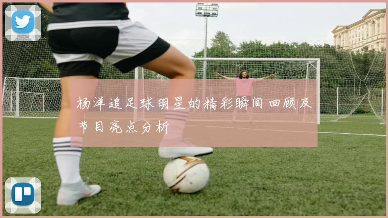 杨洋追足球明星的精彩瞬间回顾及节目亮点分析