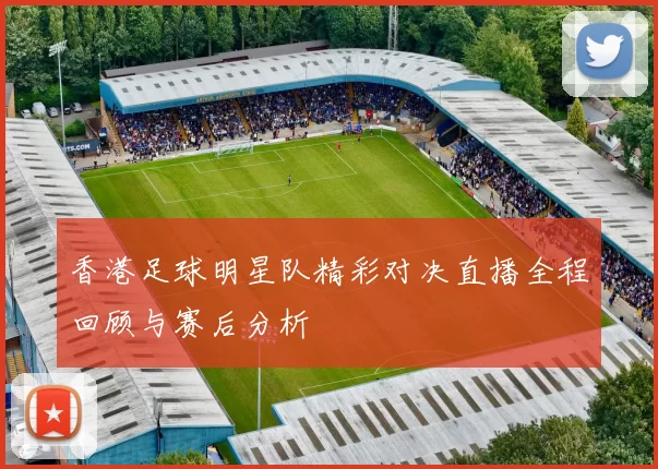 香港足球明星队精彩对决直播全程回顾与赛后分析