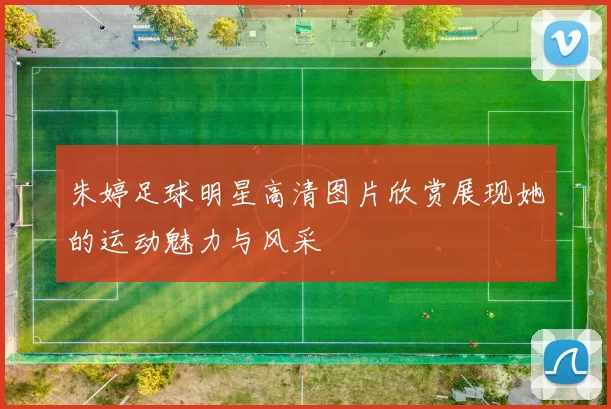 朱婷足球明星高清图片欣赏展现她的运动魅力与风采