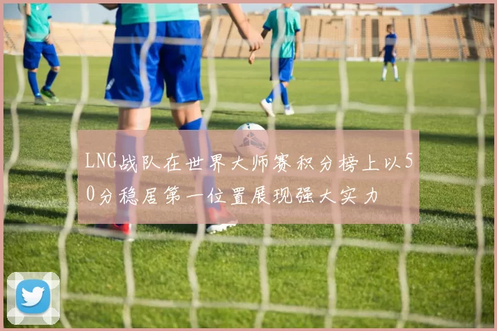 LNG战队在世界大师赛积分榜上以50分稳居第一位置展现强大实力