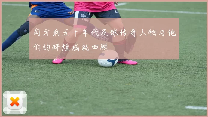 匈牙利五十年代足球传奇人物与他们的辉煌成就回顾