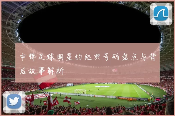中锋足球明星的经典号码盘点与背后故事解析