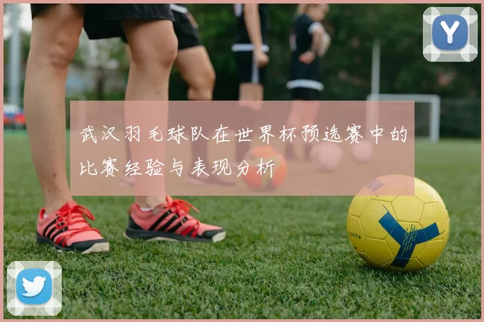 武汉羽毛球队在世界杯预选赛中的比赛经验与表现分析