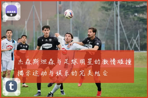 杰森斯坦森与足球明星的激情碰撞揭示运动与娱乐的完美结合