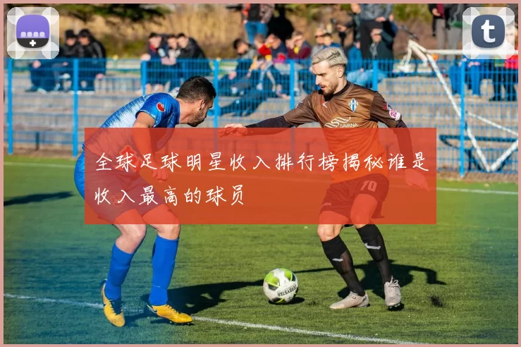 全球足球明星收入排行榜揭秘谁是收入最高的球员