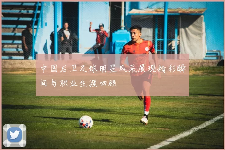 中国后卫足球明星风采展现精彩瞬间与职业生涯回顾