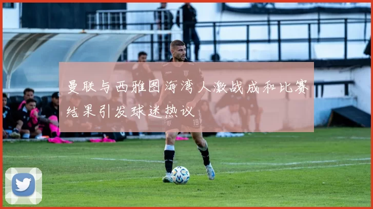 曼联与西雅图海湾人激战成和比赛结果引发球迷热议