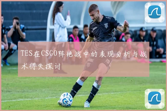 TES在CSGO阵地战中的表现分析与战术得失探讨