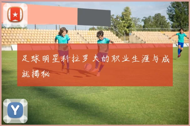 足球明星科拉罗夫的职业生涯与成就揭秘