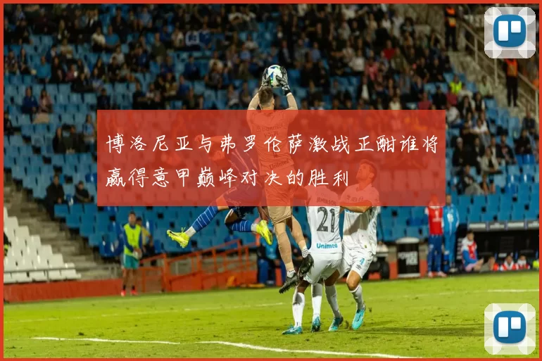 博洛尼亚与弗罗伦萨激战正酣谁将赢得意甲巅峰对决的胜利