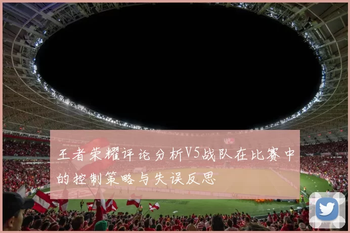 王者荣耀评论分析V5战队在比赛中的控制策略与失误反思