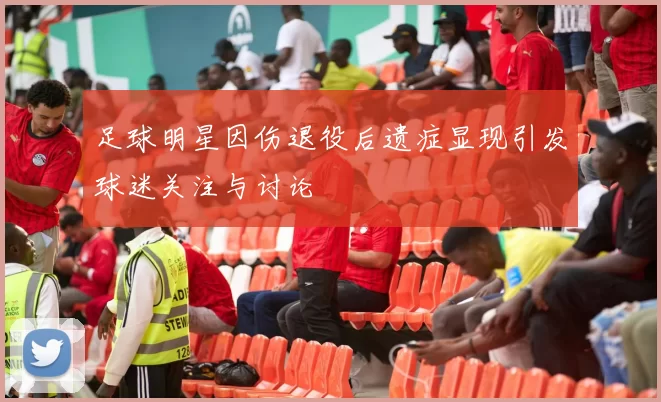 足球明星因伤退役后遗症显现引发球迷关注与讨论
