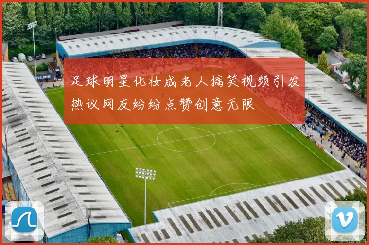 足球明星化妆成老人搞笑视频引发热议网友纷纷点赞创意无限