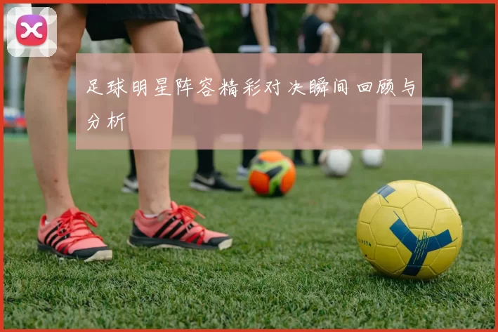 足球明星阵容精彩对决瞬间回顾与分析