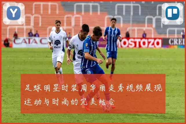足球明星时装周华丽走秀视频展现运动与时尚的完美结合