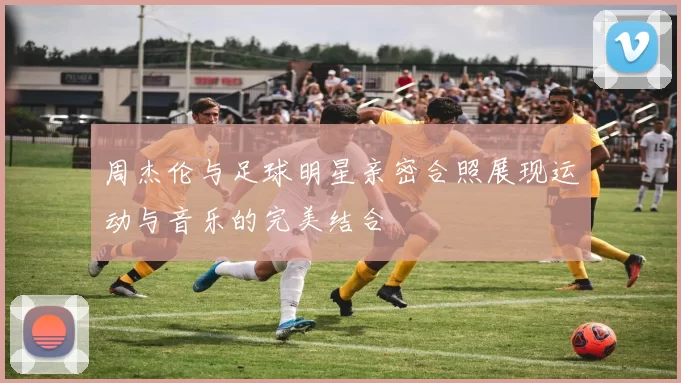 周杰伦与足球明星亲密合照展现运动与音乐的完美结合
