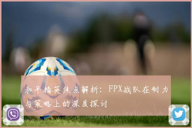和平精英焦点解析：FPX战队在耐力与策略上的深度探讨