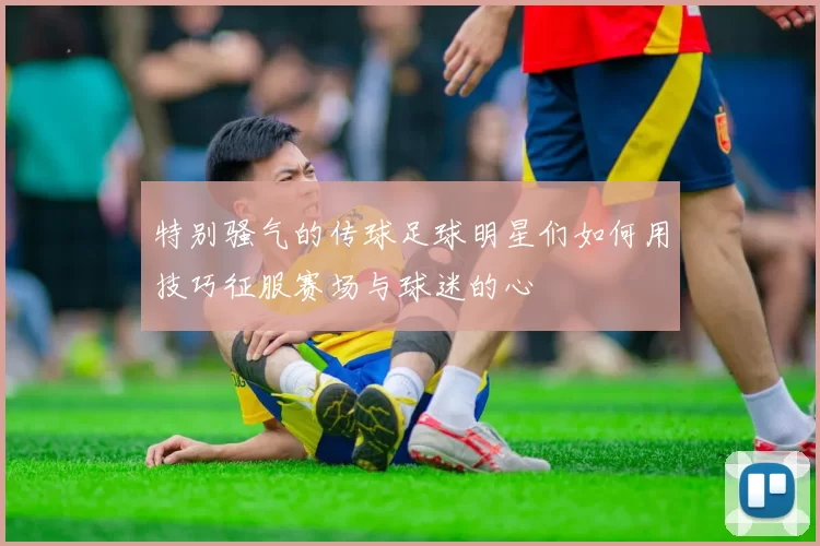 特别骚气的传球足球明星们如何用技巧征服赛场与球迷的心