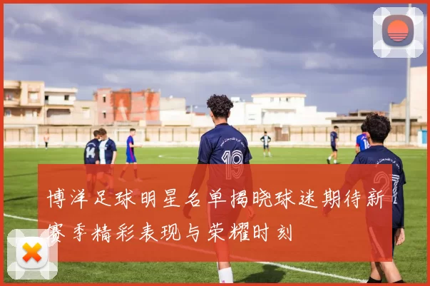博洋足球明星名单揭晓球迷期待新赛季精彩表现与荣耀时刻