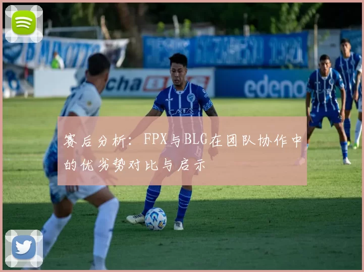 赛后分析：FPX与BLG在团队协作中的优劣势对比与启示