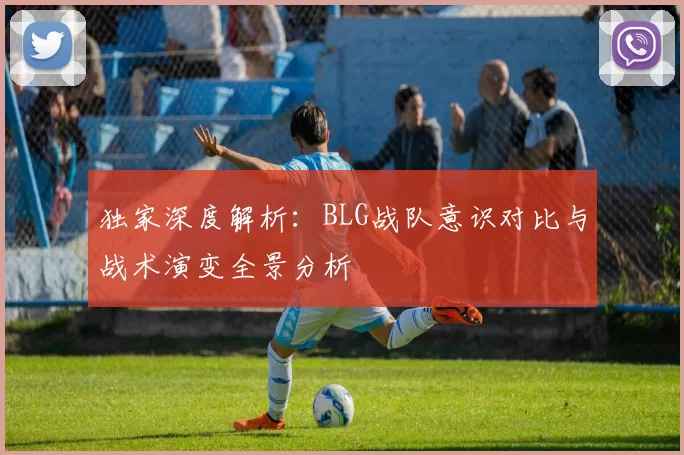 独家深度解析：BLG战队意识对比与战术演变全景分析