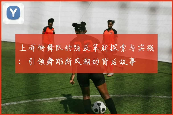 上海街舞队的防反革新探索与实践：引领舞蹈新风潮的背后故事