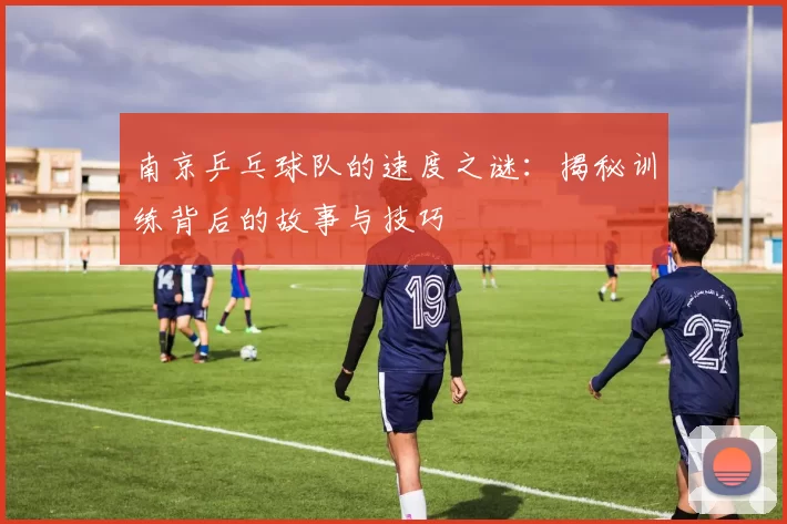 南京乒乓球队的速度之谜：揭秘训练背后的故事与技巧