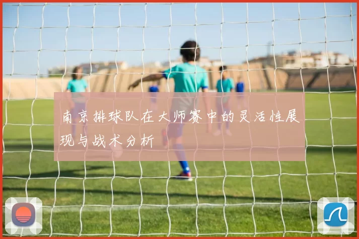 南京排球队在大师赛中的灵活性展现与战术分析