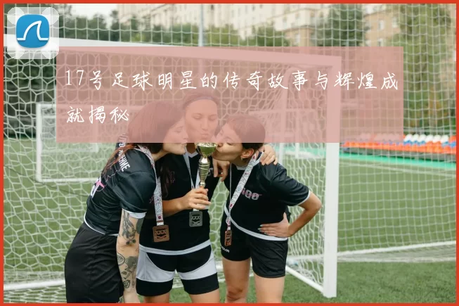 17号足球明星的传奇故事与辉煌成就揭秘