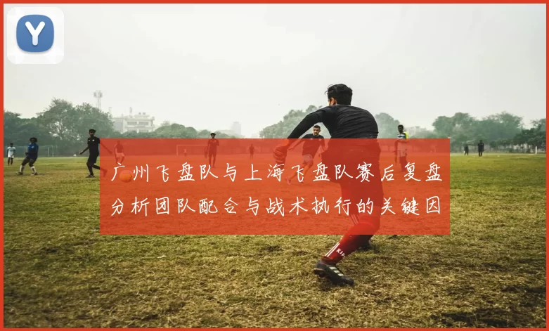 广州飞盘队与上海飞盘队赛后复盘分析团队配合与战术执行的关键因素