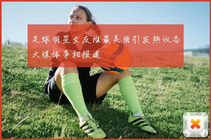 足球明星女友谁最美丽引发热议各大媒体争相报道