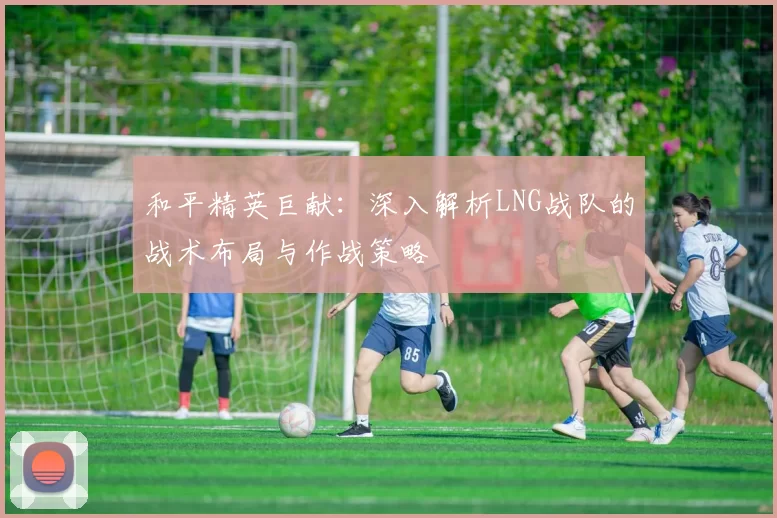 和平精英巨献：深入解析LNG战队的战术布局与作战策略