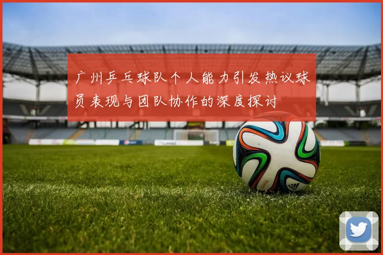 广州乒乓球队个人能力引发热议球员表现与团队协作的深度探讨