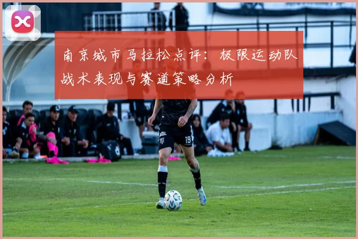 南京城市马拉松点评：极限运动队战术表现与赛道策略分析