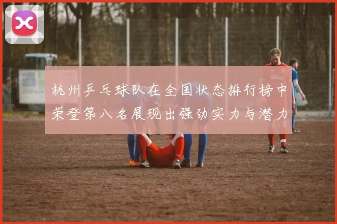 杭州乒乓球队在全国状态排行榜中荣登第八名展现出强劲实力与潜力